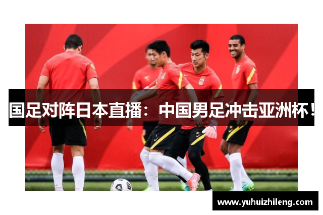 国足对阵日本直播：中国男足冲击亚洲杯！